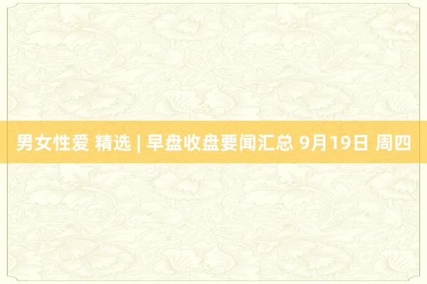 男女性爱 精选 | 早盘收盘要闻汇总 9月19日 周四