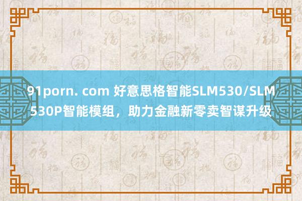 91porn. com 好意思格智能SLM530/SLM530P智能模组，助力金融新零卖智谋升级