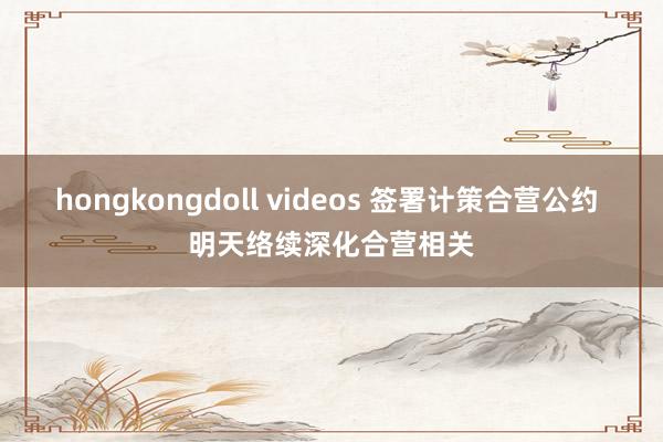 hongkongdoll videos 签署计策合营公约 明天络续深化合营相关