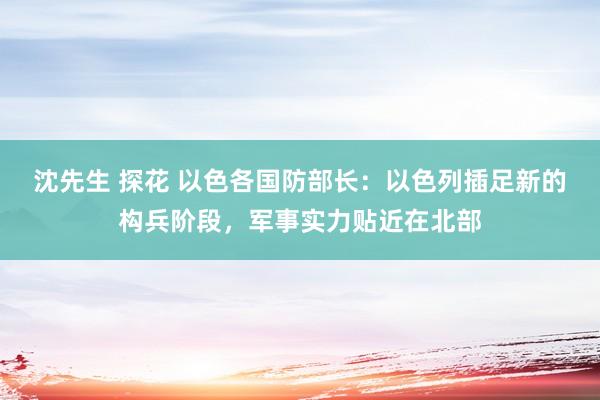 沈先生 探花 以色各国防部长：以色列插足新的构兵阶段，军事实力贴近在北部