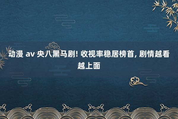 动漫 av 央八黑马剧! 收视率稳居榜首， 剧情越看越上面