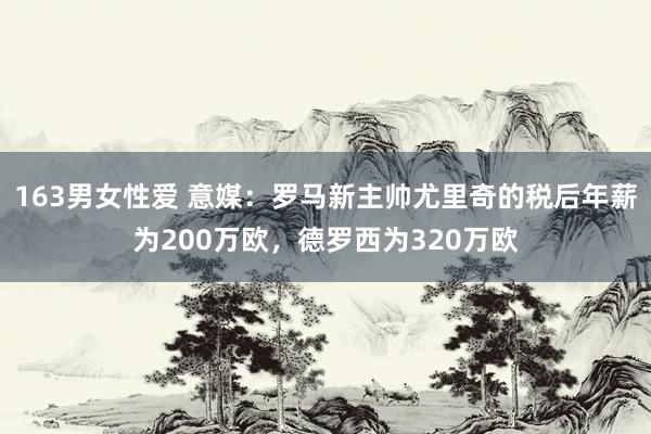 163男女性爱 意媒：罗马新主帅尤里奇的税后年薪为200万欧，德罗西为320万欧