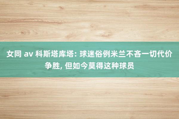 女同 av 科斯塔库塔: 球迷俗例米兰不吝一切代价争胜， 但如今莫得这种球员