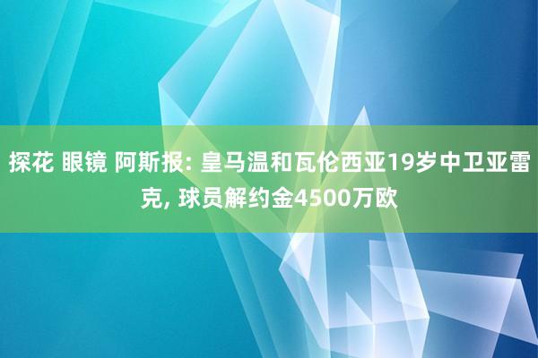 探花 眼镜 阿斯报: 皇马温和瓦伦西亚19岁中卫亚雷克， 球员解约金4500万欧