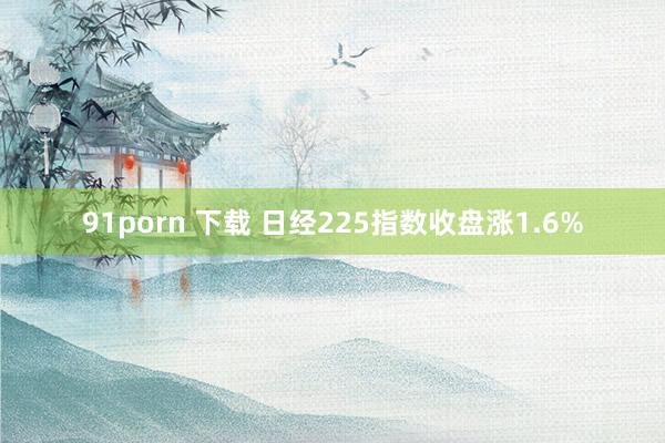 91porn 下载 日经225指数收盘涨1.6%