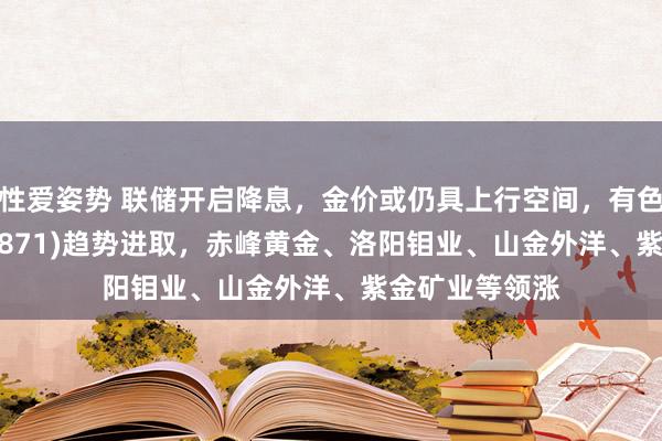 性爱姿势 联储开启降息，金价或仍具上行空间，有色金属ETF(159871)趋势进取，赤峰黄金、洛阳钼业、山金外洋、紫金矿业等领涨