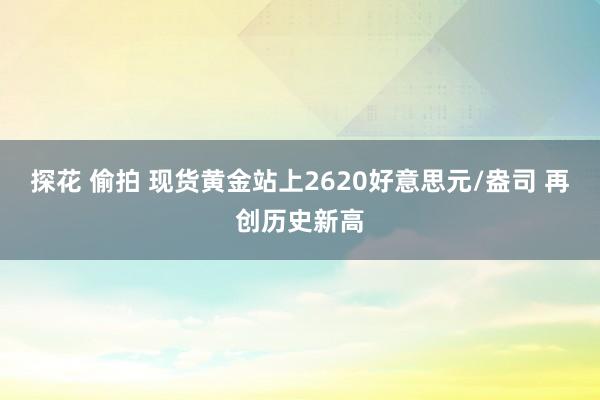 探花 偷拍 现货黄金站上2620好意思元/盎司 再创历史新高