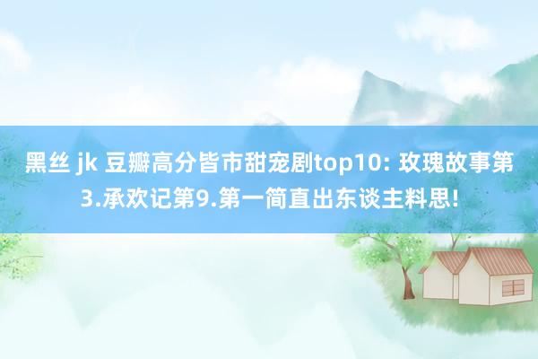 黑丝 jk 豆瓣高分皆市甜宠剧top10: 玫瑰故事第3.承欢记第9.第一简直出东谈主料思!