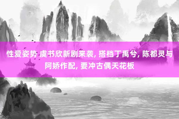 性爱姿势 虞书欣新剧来袭， 搭档丁禹兮， 陈都灵与阿娇作配， 要冲古偶天花板