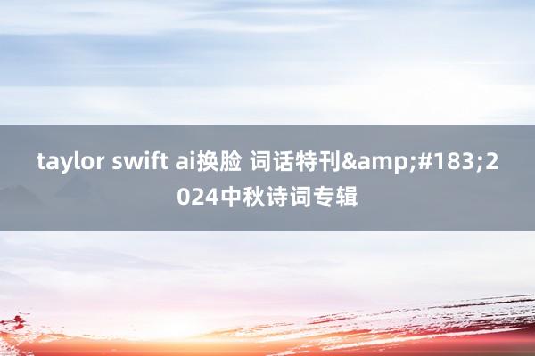 taylor swift ai换脸 词话特刊&#183;2024中秋诗词专辑