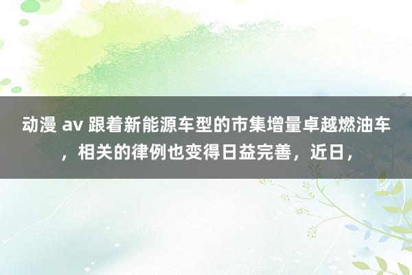 动漫 av 跟着新能源车型的市集增量卓越燃油车，相关的律例也变得日益完善，近日，