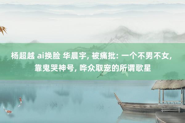 杨超越 ai换脸 华晨宇， 被痛批: 一个不男不女， 靠鬼哭神号， 哗众取宠的所谓歌星