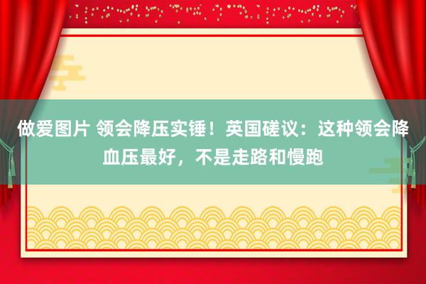 做爱图片 领会降压实锤！英国磋议：这种领会降血压最好，不是走路和慢跑