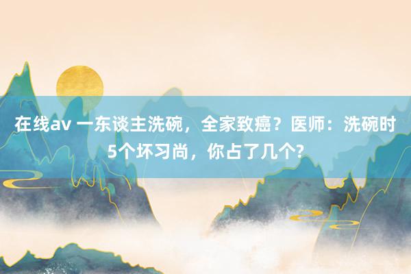 在线av 一东谈主洗碗，全家致癌？医师：洗碗时5个坏习尚，你占了几个?