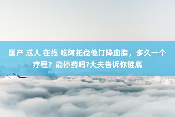 国产 成人 在线 吃阿托伐他汀降血脂，多久一个疗程？能停药吗?大夫告诉你谜底