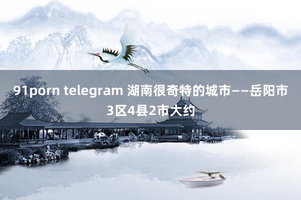 91porn telegram 湖南很奇特的城市——岳阳市3区4县2市大约