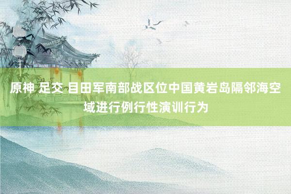 原神 足交 目田军南部战区位中国黄岩岛隔邻海空域进行例行性演训行为