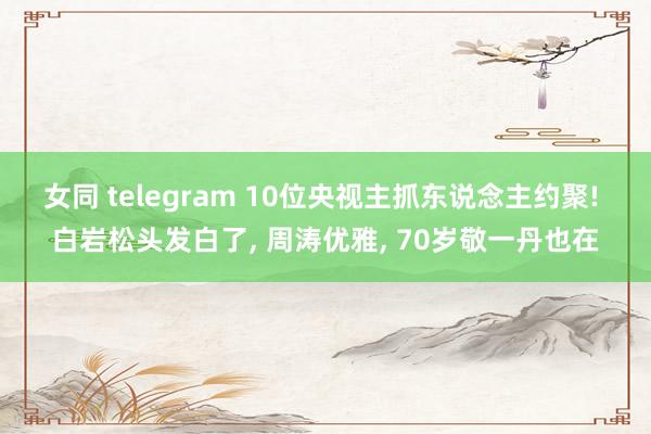 女同 telegram 10位央视主抓东说念主约聚! 白岩松头发白了， 周涛优雅， 70岁敬一丹也在