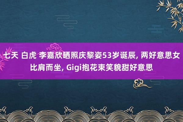 七天 白虎 李嘉欣晒照庆黎姿53岁诞辰， 两好意思女比肩而坐， Gigi抱花束笑貌甜好意思