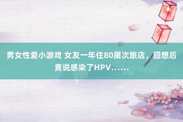 男女性爱小游戏 女友一年住80屡次旅店，回想后竟说感染了HPV……