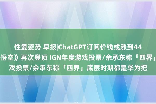 性爱姿势 早报|ChatGPT订阅价钱或涨到44好意思元/《黑传奇：悟空》再次登顶 IGN年度游戏投票/余承东称「四界」底层时期都是华为把