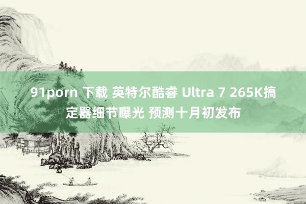 91porn 下载 英特尔酷睿 Ultra 7 265K搞定器细节曝光 预测十月初发布