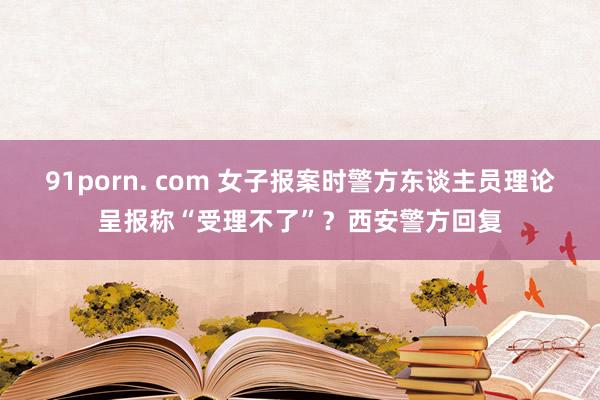 91porn. com 女子报案时警方东谈主员理论呈报称“受理不了”？西安警方回复