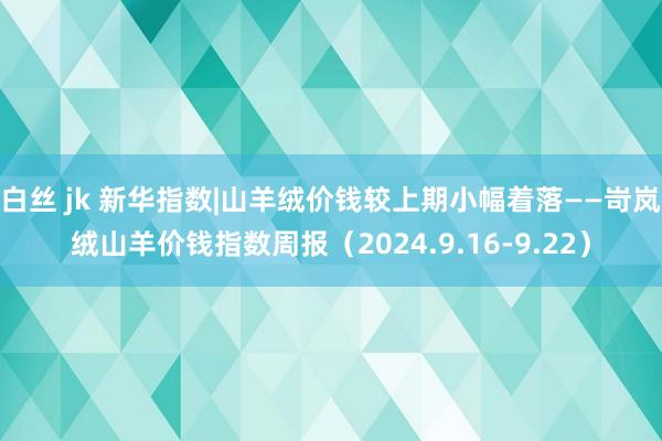 白丝 jk 新华指数|山羊绒价钱较上期小幅着落——岢岚绒山羊价钱指数周报（2024.9.16-9.22）