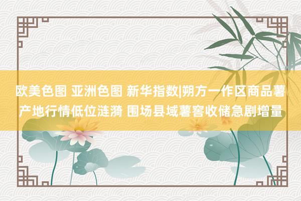 欧美色图 亚洲色图 新华指数|朔方一作区商品薯产地行情低位涟漪 围场县域薯窖收储急剧增量