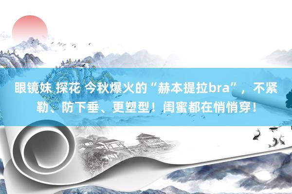 眼镜妹 探花 今秋爆火的“赫本提拉bra”，不紧勒、防下垂、更塑型！闺蜜都在悄悄穿！