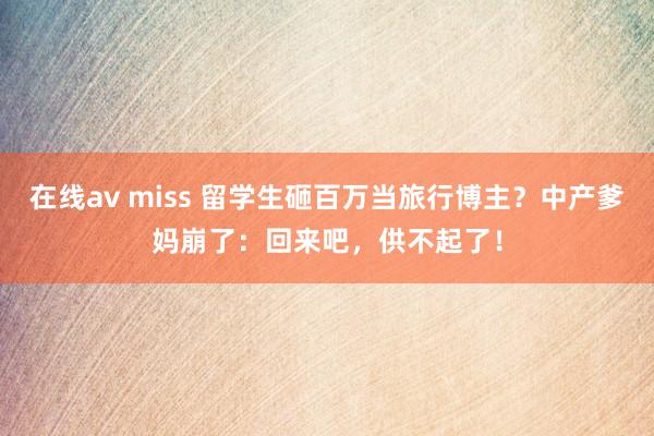 在线av miss 留学生砸百万当旅行博主？中产爹妈崩了：回来吧，供不起了！