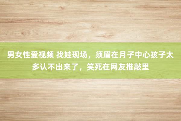 男女性爱视频 找娃现场，须眉在月子中心孩子太多认不出来了，笑死在网友推敲里