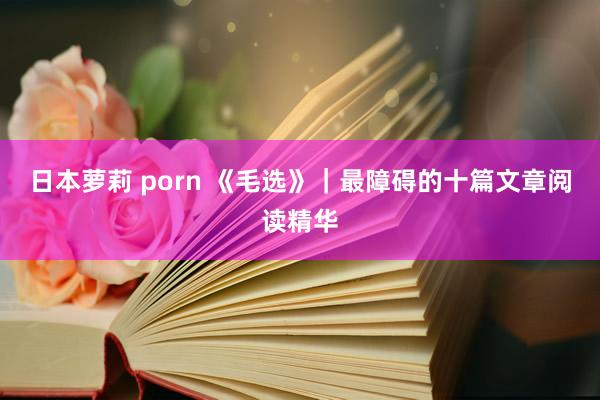 日本萝莉 porn 《毛选》｜最障碍的十篇文章阅读精华