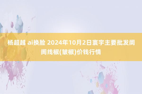 杨超越 ai换脸 2024年10月2日寰宇主要批发阛阓线椒(皱椒)价钱行情