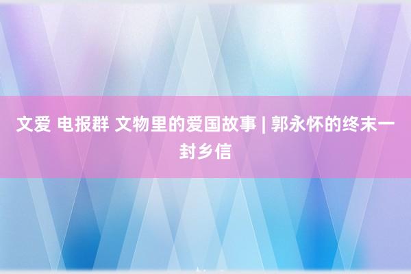 文爱 电报群 文物里的爱国故事 | 郭永怀的终末一封乡信