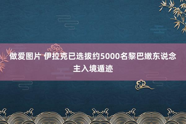 做爱图片 伊拉克已选拔约5000名黎巴嫩东说念主入境遁迹