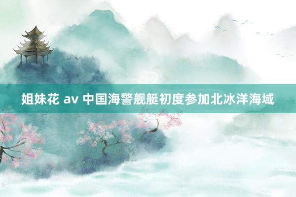 姐妹花 av 中国海警舰艇初度参加北冰洋海域