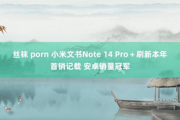 丝袜 porn 小米文书Note 14 Pro＋刷新本年首销记载 安卓销量冠军