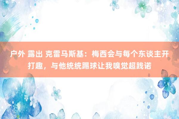 户外 露出 克雷马斯基：梅西会与每个东谈主开打趣，与他统统踢球让我嗅觉超践诺