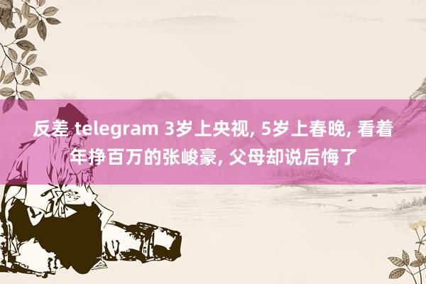 反差 telegram 3岁上央视， 5岁上春晚， 看着年挣百万的张峻豪， 父母却说后悔了