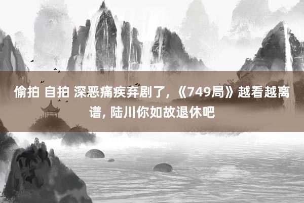 偷拍 自拍 深恶痛疾弃剧了， 《749局》越看越离谱， 陆川你如故退休吧