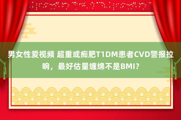 男女性爱视频 超重或痴肥T1DM患者CVD警报拉响，最好估量缠绵不是BMI？