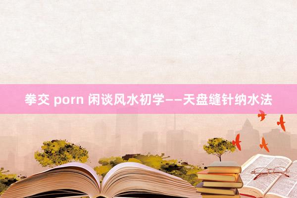 拳交 porn 闲谈风水初学——天盘缝针纳水法