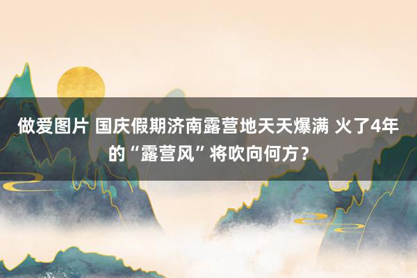 做爱图片 国庆假期济南露营地天天爆满 火了4年的“露营风”将吹向何方？