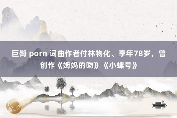 巨臀 porn 词曲作者付林物化、享年78岁，曾创作《姆妈的吻》《小螺号》