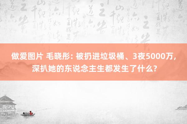 做爱图片 毛晓彤: 被扔进垃圾桶、3夜5000万， 深扒她的东说念主生都发生了什么?