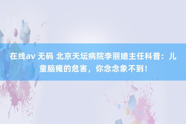 在线av 无码 北京天坛病院李丽嫱主任科普：儿童脑瘫的危害，你念念象不到！