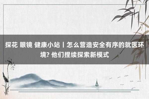 探花 眼镜 健康小站丨怎么营造安全有序的就医环境? 他们捏续探索新模式