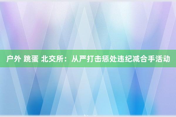 户外 跳蛋 北交所：从严打击惩处违纪减合手活动