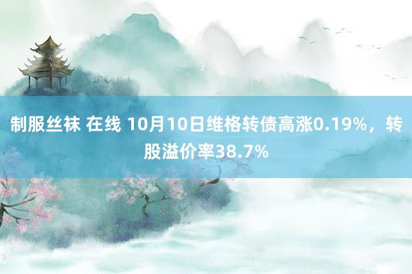 制服丝袜 在线 10月10日维格转债高涨0.19%，转股溢价率38.7%